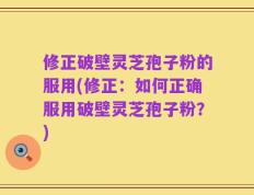 修正破壁灵芝孢子粉的服用(修正：如何正确服用破壁灵芝孢子粉？)