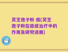 灵芝孢子粉 癌(灵芝孢子粉在癌症治疗中的作用及研究进展)