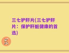 三七护肝片(三七护肝片：保护肝脏健康的首选)