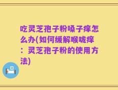 吃灵芝孢子粉嗓子痒怎么办(如何缓解喉咙痒：灵芝孢子粉的使用方法)