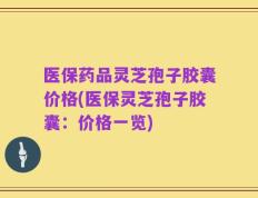 医保药品灵芝孢子胶囊价格(医保灵芝孢子胶囊：价格一览)