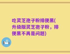 吃灵芝孢子粉排便黑(升级版灵芝孢子粉，排便黑不再是问题)