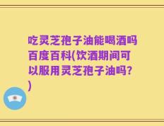 吃灵芝孢子油能喝酒吗百度百科(饮酒期间可以服用灵芝孢子油吗？)