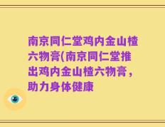 南京同仁堂鸡内金山楂六物膏(南京同仁堂推出鸡内金山楂六物膏，助力身体健康