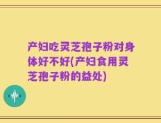 产妇吃灵芝孢子粉对身体好不好(产妇食用灵芝孢子粉的益处)