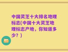 中国灵芝十大排名地理标志(中国十大灵芝地理标志产地，你知道多少？)