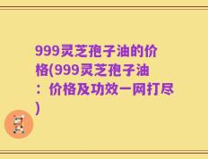 999灵芝孢子油的价格(999灵芝孢子油：价格及功效一网打尽)
