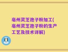 亳州灵芝孢子粉加工(亳州灵芝孢子粉的生产工艺及技术详解)