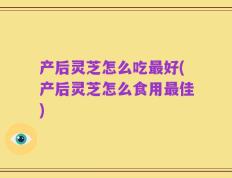 产后灵芝怎么吃最好(产后灵芝怎么食用最佳)