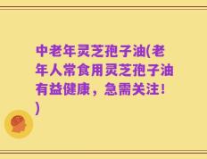 中老年灵芝孢子油(老年人常食用灵芝孢子油有益健康，急需关注！)