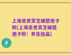 上海圣世灵芝破壁孢子粉(上海圣世灵芝破壁孢子粉：养生佳品)