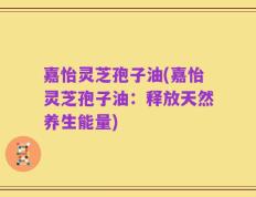 嘉怡灵芝孢子油(嘉怡灵芝孢子油：释放天然养生能量)
