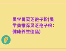 吴学勇灵芝孢子粉(吴学勇推荐灵芝孢子粉：健康养生佳品)