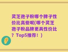 灵芝孢子粉哪个牌子性价比高些呢(哪个灵芝孢子粉品牌更具性价比？Top5推荐！)