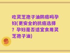 吃灵芝孢子油防癌吗孕妇(更安全的抗癌选择？孕妇是否适宜食用灵芝孢子油)