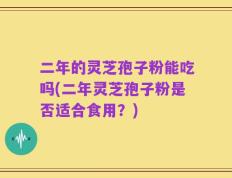 二年的灵芝孢子粉能吃吗(二年灵芝孢子粉是否适合食用？)
