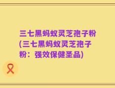 三七黑蚂蚁灵芝孢子粉(三七黑蚂蚁灵芝孢子粉：强效保健圣品)