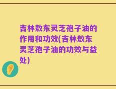 吉林敖东灵芝孢子油的作用和功效(吉林敖东灵芝孢子油的功效与益处)