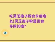 吃灵芝孢子粉会长痘痘么(灵芝孢子粉是否会导致长痘？