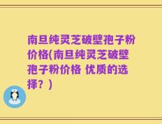 南旦纯灵芝破壁孢子粉价格(南旦纯灵芝破壁孢子粉价格 优质的选择？)