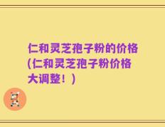 仁和灵芝孢子粉的价格(仁和灵芝孢子粉价格大调整！)