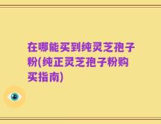 在哪能买到纯灵芝孢子粉(纯正灵芝孢子粉购买指南)