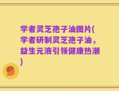 学者灵芝孢子油图片(学者研制灵芝孢子油，益生元液引领健康热潮)
