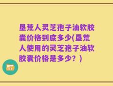垦荒人灵芝孢子油软胶囊价格到底多少(垦荒人使用的灵芝孢子油软胶囊价格是多少？)