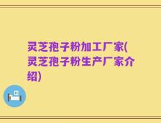 灵芝孢子粉加工厂家(灵芝孢子粉生产厂家介绍)
