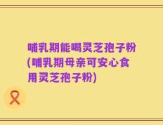 哺乳期能喝灵芝孢子粉(哺乳期母亲可安心食用灵芝孢子粉)