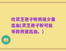 吃灵芝孢子粉阴道少量出血(灵芝孢子粉可能导致阴道出血。)
