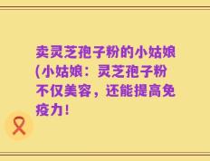 卖灵芝孢子粉的小姑娘(小姑娘：灵芝孢子粉不仅美容，还能提高免疫力！