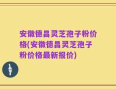 安徽德昌灵芝孢子粉价格(安徽德昌灵芝孢子粉价格最新报价)