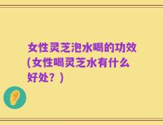 女性灵芝泡水喝的功效(女性喝灵芝水有什么好处？)