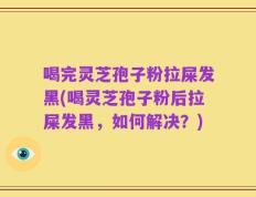喝完灵芝孢子粉拉屎发黑(喝灵芝孢子粉后拉屎发黑，如何解决？)