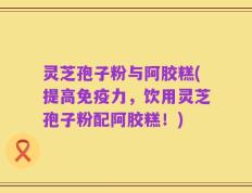 灵芝孢子粉与阿胶糕(提高免疫力，饮用灵芝孢子粉配阿胶糕！)