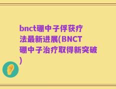 bnct硼中子俘获疗法最新进展(BNCT硼中子治疗取得新突破)