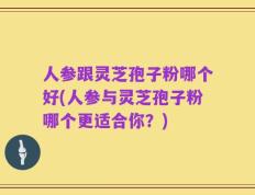 人参跟灵芝孢子粉哪个好(人参与灵芝孢子粉哪个更适合你？)