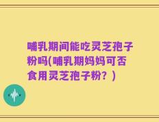 哺乳期间能吃灵芝孢子粉吗(哺乳期妈妈可否食用灵芝孢子粉？)