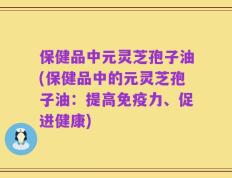 保健品中元灵芝孢子油(保健品中的元灵芝孢子油：提高免疫力、促进健康)