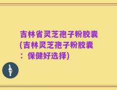 吉林省灵芝孢子粉胶囊(吉林灵芝孢子粉胶囊：保健好选择)
