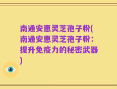 南通安惠灵芝孢子粉(南通安惠灵芝孢子粉：提升免疫力的秘密武器)