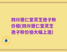 四川德仁堂灵芝孢子粉价格(四川德仁堂灵芝孢子粉价格大幅上涨)