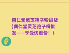 同仁堂灵芝孢子粉进货(同仁堂灵芝孢子粉批发——享受优惠价！)