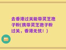 去香港过关能带灵芝孢子粉(携带灵芝孢子粉过关，香港无忧！)