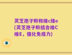 灵芝孢子粉和维c维e(灵芝孢子粉结合维C维E，强化免疫力)