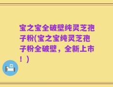 宝之宝全破壁纯灵芝孢子粉(宝之宝纯灵芝孢子粉全破壁，全新上市！)