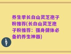 养生季长白山灵芝孢子粉推荐(长白山灵芝孢子粉推荐：强身健体必备的养生神器)