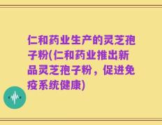 仁和药业生产的灵芝孢子粉(仁和药业推出新品灵芝孢子粉，促进免疫系统健康)