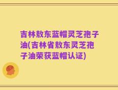 吉林敖东蓝帽灵芝孢子油(吉林省敖东灵芝孢子油荣获蓝帽认证)